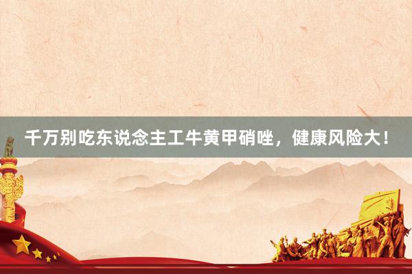 千万别吃东说念主工牛黄甲硝唑,健康风险大!